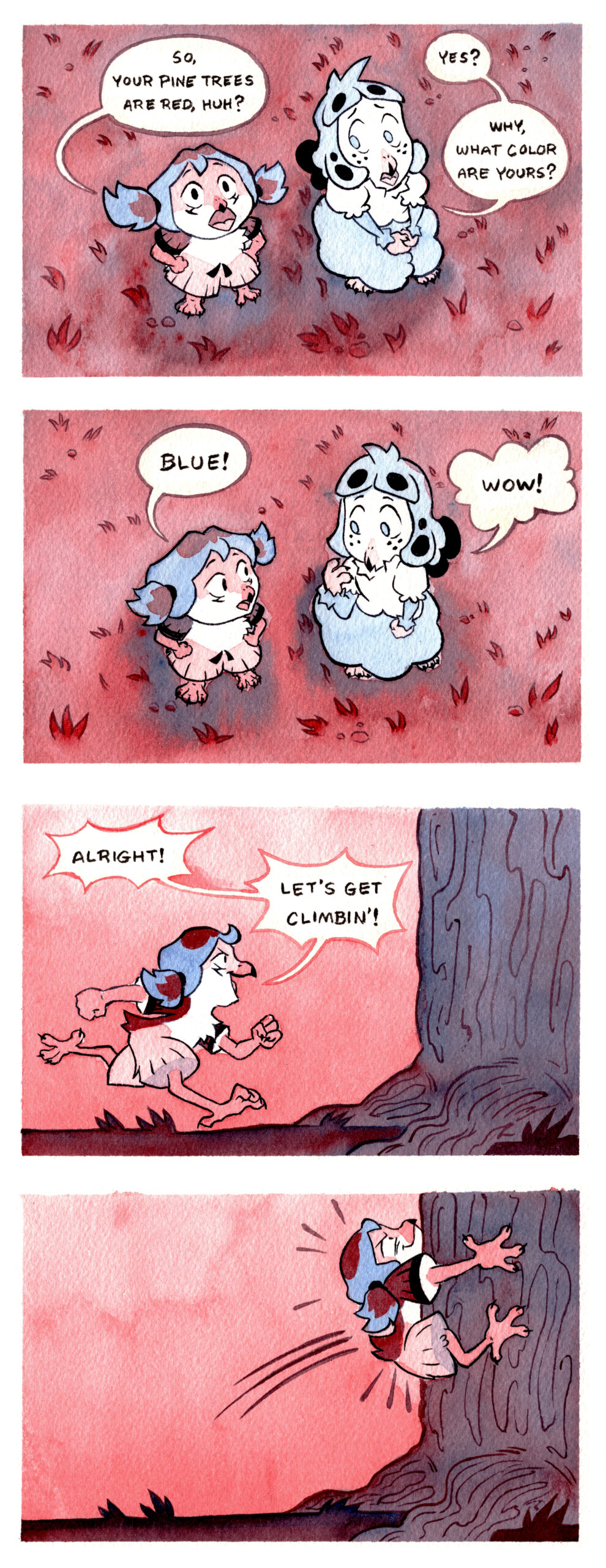 Panel 1: Perspective looking down on Kia and Kalla who are looking upwards. Kia has her hands on her hips and Kalla is looking over at her confused. Kia: So, your pine trees are red, huh? Kalla: Yes? Why what color are yours? Panel 2: Some compositions, Kia and Kalla are looking at each other, Kalla has a claw held up to her beak. Kia: Blue! Kalla: Wow! Panel 3: Kia, with a smile and a determined expression, runs over to the base of the tree trunk in profile. Kia: Alright! Let's get climbin'! Panel 4: Same composition but now Kia has hopped onto the side of the tree, clinging to it with her claws and grinning.