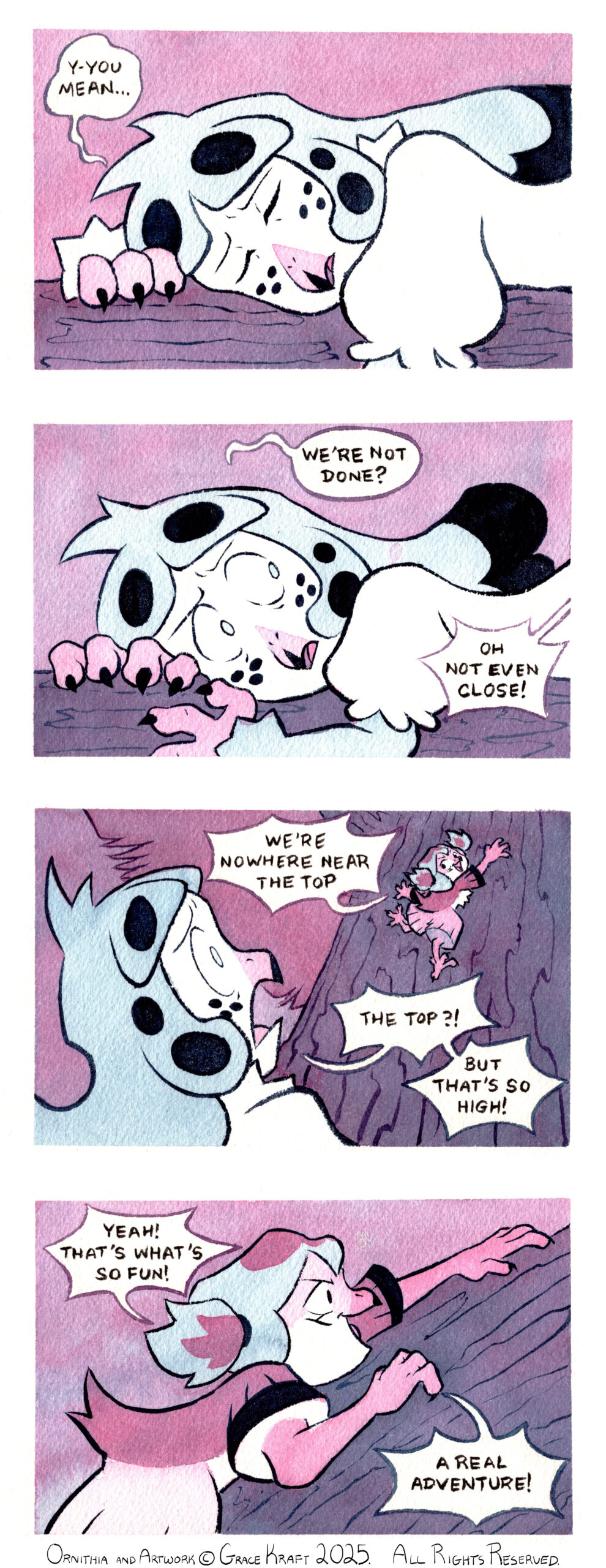 Panel 1: Close on Kalla as she rests with her eyes closed, her face resting against the tree bough she's lying down on. Kalla: Y-you mean... Panel 2: Kalla's eyes snap back open to look back at Kia (offscreen). Kalla: We're not done? Kia (from offscreen): Oh not even close! Panel 3: Kalla in the foreground gasps in horror at Kia in a background already climbing the tree up further. Kia: We're nowhere near the top Kalla: The top?! But that's so high! Panel 4: Close on Kia as she climbs the tree with gusto. Kia: Yeah! That's what's so fun! A real adventure!